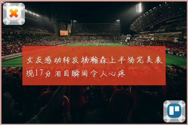 女友感动转发杨瀚森上半场完美表现17分泪目瞬间令人心疼